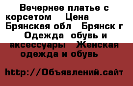 Вечернее платье с корсетом  › Цена ­ 8 000 - Брянская обл., Брянск г. Одежда, обувь и аксессуары » Женская одежда и обувь   